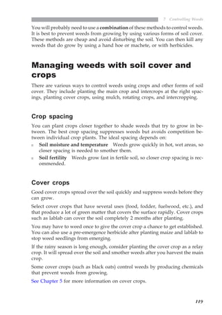119
7 Controlling Weeds
You will probably need to use a combination of these methods to control weeds.
It is best to prevent weeds from growing by using various forms of soil cover.
These methods are cheap and avoid disturbing the soil. You can then kill any
weeds that do grow by using a hand hoe or machete, or with herbicides.
Managing weeds with soil cover and
crops
There are various ways to control weeds using crops and other forms of soil
cover. They include planting the main crop and intercrops at the right spac-
ings, planting cover crops, using mulch, rotating crops, and intercropping.
Crop spacing
You can plant crops closer together to shade weeds that try to grow in be-
tween. The best crop spacing suppresses weeds but avoids competition be-
tween individual crop plants. The ideal spacing depends on:
Soil moisture and temperature Weeds grow quickly in hot, wet areas, so
closer spacing is needed to smother them.
Soil fertility Weeds grow fast in fertile soil, so closer crop spacing is rec-
ommended.
Cover crops
Good cover crops spread over the soil quickly and suppress weeds before they
can grow.
Select cover crops that have several uses (food, fodder, fuelwood, etc.), and
that produce a lot of green matter that covers the surface rapidly. Cover crops
such as lablab can cover the soil completely 2 months after planting.
You may have to weed once to give the cover crop a chance to get established.
You can also use a pre-emergence herbicide after planting maize and lablab to
stop weed seedlings from emerging.
If the rainy season is long enough, consider planting the cover crop as a relay
crop. It will spread over the soil and smother weeds after you harvest the main
crop.
Some cover crops (such as black oats) control weeds by producing chemicals
that prevent weeds from growing.
See Chapter 5 for more information on cover crops.
07weeds.pmd 8/22/2005, 8:27 PM119
 