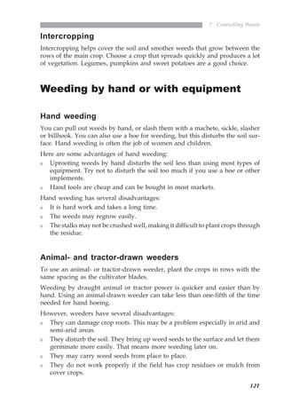 121
7 Controlling Weeds
Intercropping
Intercropping helps cover the soil and smother weeds that grow between the
rows of the main crop. Choose a crop that spreads quickly and produces a lot
of vegetation. Legumes, pumpkins and sweet potatoes are a good choice.
Weeding by hand or with equipment
Hand weeding
You can pull out weeds by hand, or slash them with a machete, sickle, slasher
or billhook. You can also use a hoe for weeding, but this disturbs the soil sur-
face. Hand weeding is often the job of women and children.
Here are some advantages of hand weeding:
Uprooting weeds by hand disturbs the soil less than using most types of
equipment. Try not to disturb the soil too much if you use a hoe or other
implements.
Hand tools are cheap and can be bought in most markets.
Hand weeding has several disadvantages:
It is hard work and takes a long time.
The weeds may regrow easily.
The stalks may not be crushed well, making it difficult to plant crops through
the residue.
Animal- and tractor-drawn weeders
To use an animal- or tractor-drawn weeder, plant the crops in rows with the
same spacing as the cultivator blades.
Weeding by draught animal or tractor power is quicker and easier than by
hand. Using an animal-drawn weeder can take less than one-fifth of the time
needed for hand hoeing.
However, weeders have several disadvantages:
They can damage crop roots. This may be a problem especially in arid and
semi-arid areas.
They disturb the soil. They bring up weed seeds to the surface and let them
germinate more easily. That means more weeding later on.
They may carry weed seeds from place to place.
They do not work properly if the field has crop residues or mulch from
cover crops.
07weeds.pmd 8/22/2005, 8:27 PM121
 