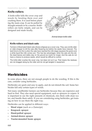 122
Conservation Agriculture
Knife-rollers
A knife-roller kills the cover crop and
weeds by bending them over and
crushing them. It is used before plant-
ing the main crop. It can be pulled by
draught animals or by a tractor. Knife-
rollers are fairly simple, and can be
designed and made locally.
Herbicides
In some places, there are not enough people to do the weeding. If this is the
case, consider using herbicides.
Herbicides are quick and easy to apply, and do not disturb the soil. Some her-
bicides kill only certain types of weeds.
Not many smallholder farmers use herbicides because they are expensive and
hard to find. They also need special equipment, such as sprayers or wipers. It
is important to use the right amounts of chemicals, mix them with clean wa-
ter, and handle them safely. If you are considering using herbicides, get train-
ing on how to use them the right way.
Herbicides can be applied in different ways:
Weed wiper (such as a Zamwipe)
Knapsack sprayer
Hand-pulled sprayer
Animal-drawn sprayer
Tractor-mounted boom sprayer.
Knife-rollers and black oats
Farmers in Brazil plant black oats (Avena strigosa) as a cover crop. They use a knife-roller
or roller-chopper to kill the oats after flowering but before the seeds have matured. The
best time to do this is when the oats have reached the milk stage (squeeze the grains and
a white liquid like milk comes out). This has two advantages: when the oats are this old,
the dead leaves and stalks stay on the ground as mulch for longer. And the oats do not
have a chance to produce seeds, which would be difficult to control.
The knife-roller crushes the cover crop, but does not cut it up. That means the residues
are not dragged along by the roller and do not get tangled in equipment.
Animal-drawn knife-roller
07weeds.pmd 8/22/2005, 8:27 PM122
 