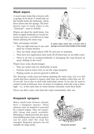 123
7 Controlling Weeds
Weed wipers
A weed wiper looks like a broom with
a sponge on its head. A small tank on
the handle holds the herbicide, which
flows down into the sponge. The best-
known type of weed wiper is the
“Zamwipe”, used in Zambia.
Wipers are ideal for small farms. Use
them to apply herbicide on weeds be-
tween crop rows, or to kill cover crops
before planting the main crop.
Their advantages include:
They are light and easy to use, and
ideal for women farmers.
They are fairly cheap (about US$ 17) and easy to maintain.
They have low application rates (only 20–25 litres/ha), so use little water.
There is no risk of wasting herbicide or damaging the crop because of
spray drifting in the wind.
Wipers have some disadvantages:
They are useful only for small plots of land.
Farmers need to know how to use the wiper properly.
Wiping weeds on uneven ground is difficult.
The Zamwipe works best just before planting the main crop. Use it to kill
weeds that have started to regrow after they are slashed, when they are 10–
12 cm tall. Use it also to deal with individual weeds. It can also be used to
control weeds in between rows of maize or sorghum, when the crop is knee-
high – i.e., at the same time as when farmers normally weed their fields.
Never use dirty water, and clean the wiper immediately after use.
Knapsack sprayers
Many small-scale farmers already
have a knapsack sprayer. These
sprayers may be manual or powered
by a petrol engine. They are reason-
ably cheap and easily available.
Mounting a shield prevents the spray
from drifting onto crops, so the sprayer
can be used after the crop has
emerged. Knapsack sprayers are not
suitable for large farms.
A weed wiper looks like a broom with a
sponge on one end and a bottle on the handle
Knapsack sprayer
07weeds.pmd 8/22/2005, 8:27 PM123
 