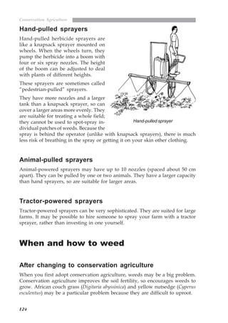 124
Conservation Agriculture
Hand-pulled sprayers
Hand-pulled herbicide sprayers are
like a knapsack sprayer mounted on
wheels. When the wheels turn, they
pump the herbicide into a boom with
four or six spray nozzles. The height
of the boom can be adjusted to deal
with plants of different heights.
These sprayers are sometimes called
“pedestrian-pulled” sprayers.
They have more nozzles and a larger
tank than a knapsack sprayer, so can
cover a larger areas more evenly. They
are suitable for treating a whole field;
they cannot be used to spot-spray in-
dividual patches of weeds. Because the
spray is behind the operator (unlike with knapsack sprayers), there is much
less risk of breathing in the spray or getting it on your skin other clothing.
Animal-pulled sprayers
Animal-powered sprayers may have up to 10 nozzles (spaced about 50 cm
apart). They can be pulled by one or two animals. They have a larger capacity
than hand sprayers, so are suitable for larger areas.
Tractor-powered sprayers
Tractor-powered sprayers can be very sophisticated. They are suited for large
farms. It may be possible to hire someone to spray your farm with a tractor
sprayer, rather than investing in one yourself.
When and how to weed
After changing to conservation agriculture
When you first adopt conservation agriculture, weeds may be a big problem.
Conservation agriculture improves the soil fertility, so encourages weeds to
grow. African couch grass (Digitaria abyssinica) and yellow nutsedge (Cyperus
esculentus) may be a particular problem because they are difficult to uproot.
Hand-pulled sprayer
07weeds.pmd 8/22/2005, 8:27 PM124
 