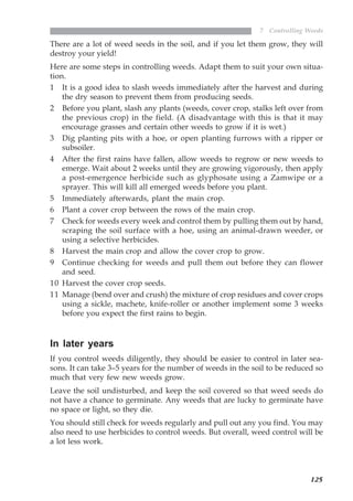 125
7 Controlling Weeds
There are a lot of weed seeds in the soil, and if you let them grow, they will
destroy your yield!
Here are some steps in controlling weeds. Adapt them to suit your own situa-
tion.
1 It is a good idea to slash weeds immediately after the harvest and during
the dry season to prevent them from producing seeds.
2 Before you plant, slash any plants (weeds, cover crop, stalks left over from
the previous crop) in the field. (A disadvantage with this is that it may
encourage grasses and certain other weeds to grow if it is wet.)
3 Dig planting pits with a hoe, or open planting furrows with a ripper or
subsoiler.
4 After the first rains have fallen, allow weeds to regrow or new weeds to
emerge. Wait about 2 weeks until they are growing vigorously, then apply
a post-emergence herbicide such as glyphosate using a Zamwipe or a
sprayer. This will kill all emerged weeds before you plant.
5 Immediately afterwards, plant the main crop.
6 Plant a cover crop between the rows of the main crop.
7 Check for weeds every week and control them by pulling them out by hand,
scraping the soil surface with a hoe, using an animal-drawn weeder, or
using a selective herbicides.
8 Harvest the main crop and allow the cover crop to grow.
9 Continue checking for weeds and pull them out before they can flower
and seed.
10 Harvest the cover crop seeds.
11 Manage (bend over and crush) the mixture of crop residues and cover crops
using a sickle, machete, knife-roller or another implement some 3 weeks
before you expect the first rains to begin.
In later years
If you control weeds diligently, they should be easier to control in later sea-
sons. It can take 3–5 years for the number of weeds in the soil to be reduced so
much that very few new weeds grow.
Leave the soil undisturbed, and keep the soil covered so that weed seeds do
not have a chance to germinate. Any weeds that are lucky to germinate have
no space or light, so they die.
You should still check for weeds regularly and pull out any you find. You may
also need to use herbicides to control weeds. But overall, weed control will be
a lot less work.
07weeds.pmd 8/22/2005, 8:27 PM125
 