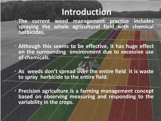 Introduction
• The current weed management practise includes
spraying the whole agricultural field with chemical
herbicides.
• Although this seems to be effective, it has huge effect
on the surrounding environment due to excessive use
of chemicals.
• As weeds don’t spread over the entire field it is waste
to spray herbicide to the entire field.
• Precision agriculture is a farming management concept
based on observing measuring and responding to the
variability in the crops.
 