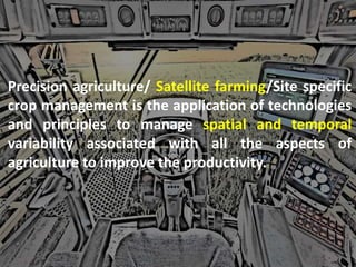 Precision agriculture/ Satellite farming/Site specific
crop management is the application of technologies
and principles to manage spatial and temporal
variability associated with all the aspects of
agriculture to improve the productivity.
 