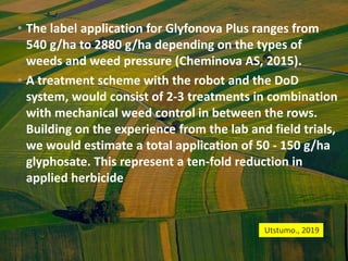 • The label application for Glyfonova Plus ranges from
540 g/ha to 2880 g/ha depending on the types of
weeds and weed pressure (Cheminova AS, 2015).
• A treatment scheme with the robot and the DoD
system, would consist of 2-3 treatments in combination
with mechanical weed control in between the rows.
Building on the experience from the lab and field trials,
we would estimate a total application of 50 - 150 g/ha
glyphosate. This represent a ten-fold reduction in
applied herbicide.
Utstumo., 2019
 