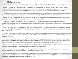 References:
.
Dwivedi, A., Naresh, R.K., Kumar, R., Yadav, R.S. and Rakesh,K.,2017:Precision agriculture.
Gaoa, J., Liaob,W., Nuyttensc,D., Lootensd,P., Vangeytec,J., Pižuricab,A., Hee,Y. and Jan G.
Pietersa,2017:Fusionofpixelandobject-based featuresforweedmappingusingunmanned aerial vehicle
imagery. International Journal of Applied Earth Observation and Geoinformation, 67: 43-53
Hassanein,M. and El-Sheimy,N. An efficient weed detection procedure using UAV imagery system
for precision agricultural applications. Remote Sensing and Spatial Information Science.
Ishaq ,W.I.W., Hudzar,R.M. anRidzuan,R.M.N. 2011:Development of variable rate sprayer for oil
palm plantation. Bulletin of polish academy of sciences ,59:3
Lottes,P., Behley,N., Milioto,A. and Stachniss, C. 2018:Fully Convolutional Networks with
Sequential Information for Robust Crop and Weed Detection in Precision Farming. IEEE Robotics and
Automation Letters
Peña,J.M., Sánchez,J.T. and Pérez, A.S, 2015: Quantifying Efficacy and Limits of Unmanned Aerial
Vehicle (UAV) Technology for Weed Seedling Detection as Affected by Sensor Resolution. Sensors ,
15: 5609-5626
Rasti ,P., Ahmad, A., Samiei ,S., Belin,E. and Rousseau,D.2019:Supervised Image Classiﬁcation by
Scattering Transform with Application to Weed Detection in Culture Crops of High Density. Remote
Sensing, 11: 249
Tamouridou ,A.A., Alexandridis, T.K. , Pantazi ,X.E. , Lagopodi,A.L., Kasheﬁ ,J., Kasampalis ,D.,
Kontouris ,G and Moshou,M.2017:Application of Multilayer Perceptron with Automatic Relevance
Determination on Weed Mapping Using UAV Multispectral Imagery. Sensors , 17: 2307
Utstumoa,T., Urdala,F.,Brevika,A.,Døruma,J.,Netlandc,J. and Overskeida. 2019:Robotic in-row weed
control in vegetables, Computers and Electronics in Agriculture
Xu,Y., Gao,Z., Khot,L., Meng,X and Zhang ,Q .2018:A Real-Time Weed Mapping and Precision
Herbicide Spraying System for Row Crops.Sensors,18: 4245
Zisi ,T., Alexandridis ,T.K., Kaplanis,S., Navrozidis ,L., Tamouridou,A.A., Lagopodi ,A., Moshou,D. and
Polychronos,V. 2018: Incorporating Surface Elevation Information in UAV Multispectral Images for
Mapping Weed Patches.Journal imaging, 4: 132
 