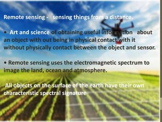 Remote sensing - sensing things from a distance.
• Art and science of obtaining useful information about
an object with out being in physical contact with it
without physically contact between the object and sensor.
• Remote sensing uses the electromagnetic spectrum to
image the land, ocean and atmosphere.
All objects on the surface of the earth have their own
characteristic spectral signature
 