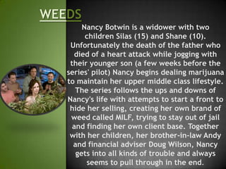 Nancy Botwin is a widower with two
      children Silas (15) and Shane (10).
 Unfortunately the death of the father who
  died of a heart attack while jogging with
 their younger son (a few weeks before the
series' pilot) Nancy begins dealing marijuana
to maintain her upper middle class lifestyle.
   The series follows the ups and downs of
Nancy's life with attempts to start a front to
 hide her selling, creating her own brand of
 weed called MILF, trying to stay out of jail
  and finding her own client base. Together
 with her children, her brother-in-law Andy
  and financial adviser Doug Wilson, Nancy
   gets into all kinds of trouble and always
      seems to pull through in the end.
 