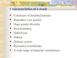 Characteristics of a weed Colonisers of disturbed habitats Reproduce very quickly Huge genetic diversity Seed dormancy Habit/Form Habitat Defence system Resistance to herbicides A wide range of dispersal  mechanisms 