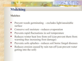 Mulching Mulches Prevent weeds germinating  - excludes light/unsuitable surface Conserve soil moisture - reduces evaporation Prevents rapid fluctuations in soil temperature Reduces winter heat loss from soil (can prevent them from warming thus increasing frost damage) Prevents soils splashes - reduces soil borne fungal diseases Reduces erosion caused by rain run-off (can prevent water getting into the soil) 