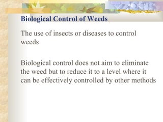 Biological Control of Weeds The use of insects or diseases to control weeds Biological control does not aim to eliminate the weed but to reduce it to a level where it can be effectively controlled by other methods 