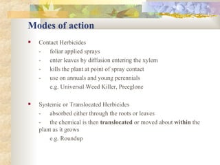 Modes of action Contact Herbicides - foliar applied sprays - enter leaves by diffusion entering the xylem - kills the plant at point of spray contact - use on annuals and young perennials e.g. Universal Weed Killer, Preeglone Systemic or Translocated Herbicides - absorbed either through the roots or leaves - the chemical is then  translocated  or moved about  within  the  plant as it grows e.g. Roundup 