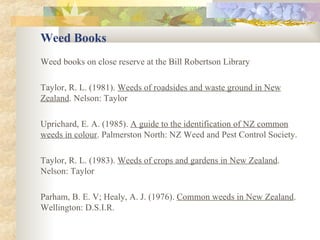 Weed Books Weed books on close reserve at the Bill Robertson Library Taylor, R. L. (1981).  Weeds of roadsides and waste ground in New Zealand . Nelson: Taylor Uprichard, E. A. (1985).  A guide to the identification of NZ common weeds in colour . Palmerston North: NZ Weed and Pest Control Society. Taylor, R. L. (1983).  Weeds of crops and gardens in New Zealand .  Nelson: Taylor Parham, B. E. V; Healy, A. J. (1976).  Common weeds in New Zealand . Wellington: D.S.I.R. 