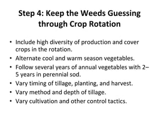 Step 4: Keep the Weeds Guessing through Crop Rotation Include high diversity of production and cover crops in the rotation. Alternate cool and warm season vegetables. Follow several years of annual vegetables with 2–5 years in perennial sod. Vary timing of tillage, planting, and harvest. Vary method and depth of tillage. Vary cultivation and other control tactics. 