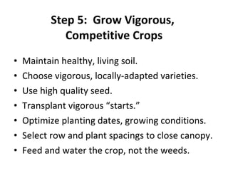 Step 5:  Grow Vigorous,  Competitive Crops Maintain healthy, living soil. Choose vigorous, locally-adapted varieties. Use high quality seed. Transplant vigorous “starts.” Optimize planting dates, growing conditions. Select row and plant spacings to close canopy. Feed and water the crop, not the weeds. 