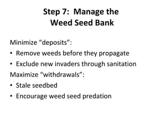 Step 7:  Manage the  Weed Seed Bank Minimize “deposits”: Remove weeds before they propagate Exclude new invaders through sanitation Maximize “withdrawals”: Stale seedbed Encourage weed seed predation 