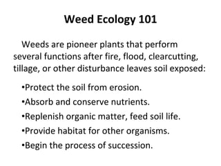 Weed Ecology 101 Weeds are pioneer plants that perform several functions after fire, flood, clearcutting, tillage, or other disturbance leaves soil exposed: Protect the soil from erosion. Absorb and conserve nutrients. Replenish organic matter, feed soil life. Provide habitat for other organisms. Begin the process of succession. 