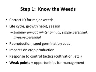 Step 1:  Know the Weeds Correct ID for major weeds Life cycle, growth habit, season Summer annual, winter annual, simple perennial, invasive perennial Reproduction, seed germination cues Impacts on crop production Response to control tactics (cultivation, etc.) Weak points  = opportunities for management 