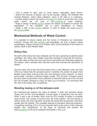 • Use a mower to nylon yarn to some places, particularly along fences.
• Search the Sources of weeds, such as the popular, willows, the fireweed and
Canada fleabane, which infest cultivation areas in full field or in containers.
• Combat weeds around the basins of irrigation in order to avoid that very small
weed seeds are not paid in the containers at each watering.
• Keep a canopy of dense grasses around the basins of irrigation to ensure the
stabilization of the shoreline and to avoid infestations of weeds.
• Install a filter in the irrigation network in order to delete the weed seeds in
the irrigationwater.
Mechanical Methods of Weed Control
It is possible to reduce weeds and the homes of infestation by mechanical
methods. Ensure that the seedlings and transplants are free of weeds before
transplanting. Before moving on to another field, rid the hardware of the debris of
weeds. Work in last infested fields.
Rotary Hoe
the teeth of the rotary hoe raise malaxate and the land, uprooting as well the weed
seedlings. The rotary hoes usually cause less damage to crops that the harrows.
They also allow to break the soil crust and to incorporate the herbicides applied in
the surface, which activates their chemical action and improves the destruction of
weeds.
Use the rotary hoe at the end of the before-noon or the afternoon when the heat
of the sun makes fade the uprooted weeds. In addition, the plants are grown more
flexible during these periods of the day, and Damage is thus reduced. To obtain
good results, maintain a sufficient speed, usually 10 to 20 km/h. A forward speed
too slow does not generate a force sufficient to raise the weeds out of the soil and
the risk of further damage to crops. On light soils or furniture, it is necessary that
the work of the rotary hoe is superficial.
Weeding hoeing or of the between-rank
the superficial job between the ranks of cultures in lines and uprooted weeds
Young and cut the most developed. Various types of equipment may be used.
When it was a use of bridles, there must be 50% overlap to obtain a complete
weed control. Use caches to avoid to bury the small cultures. The first hoeing is,
without doubt, the most important, because the weeds that escape them will reach
usually their full maturity. The complete weeding a marvelous herbicide treatment.
A superficial weeding (2.5 to 5.0 cm) prevents harm to the action of the herbicide
applied (the maintenance of the layer of herbicide will prevent the
weed seedlings to lift and to establish themselves in the soil).
 