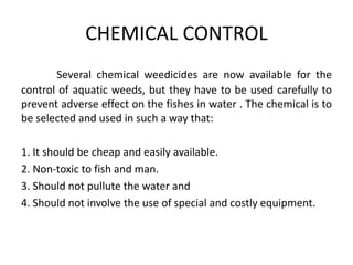 Several chemical weedicides are now available for the
control of aquatic weeds, but they have to be used carefully to
prevent adverse effect on the fishes in water . The chemical is to
be selected and used in such a way that:
1. It should be cheap and easily available.
2. Non-toxic to fish and man.
3. Should not pullute the water and
4. Should not involve the use of special and costly equipment.
CHEMICAL CONTROL
 
