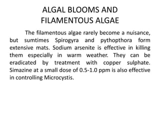 The filamentous algae rarely become a nuisance,
but sumtimes Spirogyra and pythopthora form
extensive mats. Sodium arsenite is effective in killing
them especially in warm weather. They can be
eradicated by treatment with copper sulphate.
Simazine at a small dose of 0.5-1.0 ppm is also effective
in controlling Microcystis.
ALGAL BLOOMS AND
FILAMENTOUS ALGAE
 