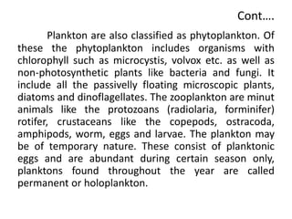 Plankton are also classified as phytoplankton. Of
these the phytoplankton includes organisms with
chlorophyll such as microcystis, volvox etc. as well as
non-photosynthetic plants like bacteria and fungi. It
include all the passivelly floating microscopic plants,
diatoms and dinoflagellates. The zooplankton are minut
animals like the protozoans (radiolaria, forminifer)
rotifer, crustaceans like the copepods, ostracoda,
amphipods, worm, eggs and larvae. The plankton may
be of temporary nature. These consist of planktonic
eggs and are abundant during certain season only,
planktons found throughout the year are called
permanent or holoplankton.
Cont….
 