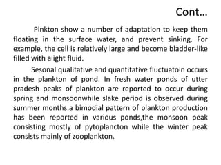 Plnkton show a number of adaptation to keep them
floating in the surface water, and prevent sinking. For
example, the cell is relatively large and become bladder-like
filled with alight fluid.
Sesonal qualitative and quantitative fluctuatoin occurs
in the plankton of pond. In fresh water ponds of utter
pradesh peaks of plankton are reported to occur during
spring and monsoonwhile slake period is observed during
summer months.a bimodial pattern of plankton production
has been reported in various ponds,the monsoon peak
consisting mostly of pytoplancton while the winter peak
consists mainly of zooplankton.
Cont…
 