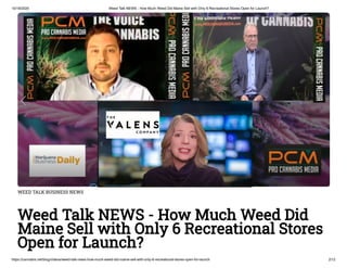 10/18/2020 Weed Talk NEWS - How Much Weed Did Maine Sell with Only 6 Recreational Stores Open for Launch?
https://cannabis.net/blog/videos/weed-talk-news-how-much-weed-did-maine-sell-with-only-6-recreational-stores-open-for-launch 2/12
WEED TALK BUSINESS NEWS
Weed Talk NEWS - How Much Weed Did
Maine Sell with Only 6 Recreational Stores
Open for Launch?
 