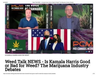 8/16/2020 Weed Talk NEWS - Is Kamala Harris Good or Bad for Weed? The Marijuana Industry Debates
https://cannabis.net/blog/videos/weed-talk-news-is-kamala-harris-good-or-bad-for-weed-the-marijuana-industry-debates 2/13
IS KAMALA HARRIS GOOD FOR WEED?
Weed Talk NEWS - Is Kamala Harris Good
or Bad for Weed? The Marijuana Industry
Debates
 