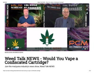 8/9/2020 Weed Talk NEWS - Would You Vape a Confiscated Cartridge?
https://cannabis.net/blog/videos/weed-talk-news-would-you-vape-a-confiscated-cartridge 2/12
MARIJUANA BUSINESS NEWS
Weed Talk NEWS - Would You Vape a
Con scated Cartridge?
Join the marijuana industry's news show, Weed Talk NEWS
 