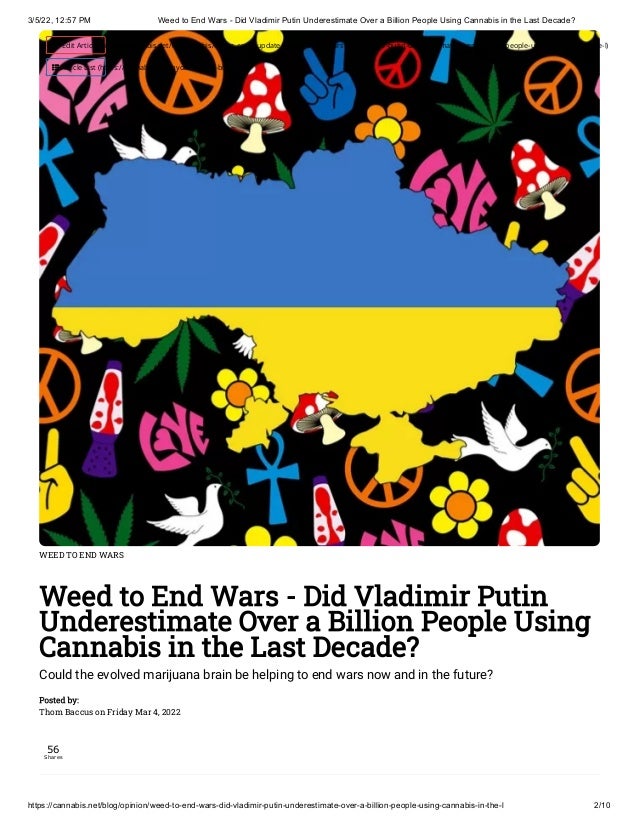 3/5/22, 12:57 PM Weed to End Wars - Did Vladimir Putin Underestimate Over a Billion People Using Cannabis in the Last Decade?
https://cannabis.net/blog/opinion/weed-to-end-wars-did-vladimir-putin-underestimate-over-a-billion-people-using-cannabis-in-the-l 2/10
WEED TO END WARS
Weed to End Wars - Did Vladimir Putin
Underestimate Over a Billion People Using
Cannabis in the Last Decade?
Could the evolved marijuana brain be helping to end wars now and in the future?
Posted by:

Thom Baccus on Friday Mar 4, 2022
56
Shares
 Edit Article (https://cannabis.net/mycannabis/c-blog-entry/update/weed-to-end-wars-did-vladimir-putin-underestimate-over-a-billion-people-using-cannabis-in-the-l)
 Article List (https://cannabis.net/mycannabis/c-blog)
 