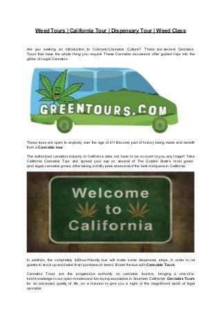 Weed Tours | California Tour | Dispensary Tour | Weed Class
Are you seeking an introduction to Colorado Cannabis Culture? There are several Cannabis
Tours that have the whole thing you require! These Cannabis excursions offer guided trips into the
globe of Legal Cannabis.
These tours are open to anybody over the age of 21! Become part of history being made and benefit
from a Cannabis tour.
The authorized cannabis industry in California does not have to be a covert to you any longer! Take
California Cannabis Tour and spread your eye on several of The Golden State’s most green
(and legal) cannabis grows. After taking a shifty peek at several of the best marijuana in California.
In addition, the completely 420tour-friendly bus will make some dispensary stops, in order to let
guests to stock up and taster their purchase on board. Board the bus with Cannabis Tours.
Cannabis Tours are the progressive authority on cannabis tourism, bringing a one-of-a-
kind knowledge to our open-minded and fun-loving associates in Southern California! Cannabis Tours
for an advanced quality of life, on a mission to give you a sight of the magnificent world of legal
cannabis.
 