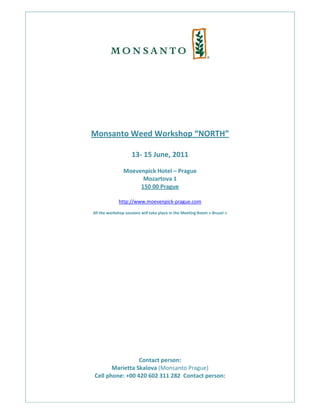  
                                         
 
                                         
                                         
                                         
    Monsanto Weed Workshop “NORTH” 
                                         
                        13‐ 15 June, 2011 
                                 
                    Moevenpick Hotel – Prague 
                          Mozartova 1 
                         150 00 Prague 
                                 
                  http://www.moevenpick‐prague.com 
                                          
    All the workshop sessions will take place in the Meeting Room « Brusel » 
                              
                              
                              
                              
                              
                              
                              
                              
                              
                              
                              
                              
                              
                              
                              
                              
                              
                              
                     Contact person:  
           Marietta Skalova (Monsanto Prague) 
    Cell phone: +00 420 602 311 282  Contact person:  
               
 