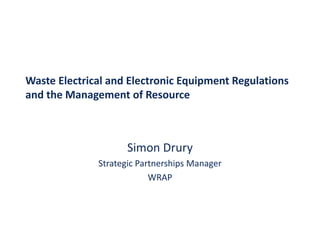 Waste Electrical and Electronic Equipment Regulations 
        l   i l d l          i     i          l i
and the Management of Resource 



                     Simon Drury
              Strategic Partnerships Manager
                           WRAP
 
