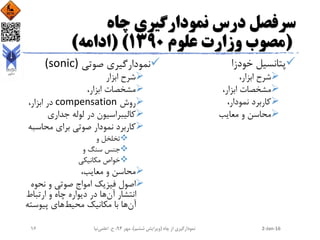 ‫چاه‬ ‫نمودارگیری‬ ‫درس‬ ‫سرفصل‬
(‫علوم‬ ‫وزارت‬ ‫مصوب‬1390( )‫ادامه‬)
‫خودزا‬ ‫پتانسیل‬
،‫ابزار‬ ‫شرح‬
،‫ابزار‬ ‫مشخصات‬
،‫نمودار‬ ‫کاربرد‬
‫معایب‬ ‫و‬ ‫محاسن‬
‫صوتی‬ ‫نمودارگیری‬(sonic)
‫ابزار‬ ‫شرح‬
،‫ابزار‬ ‫مشخصات‬
‫روش‬compensation،‫ابزار‬ ‫در‬
‫جداری‬ ‫لوله‬ ‫در‬ ‫کالیبراسیون‬
‫محاس‬ ‫برای‬ ‫صوتی‬ ‫نمودار‬ ‫کاربرد‬‫به‬
‫و‬ ‫تخلخل‬
‫و‬ ‫سنگ‬ ‫جنس‬
‫مکانیکی‬ ‫خواص‬
،‫معایب‬ ‫و‬ ‫محاسن‬
‫نحو‬ ‫و‬ ‫صوتی‬ ‫امواج‬ ‫فیزیک‬ ‫اصول‬‫ه‬
‫آن‬ ‫انتشار‬‫ارتباط‬ ‫و‬ ‫چاه‬ ‫دیواره‬ ‫در‬ ‫ها‬
‫آن‬‫محیط‬ ‫مکانیک‬ ‫با‬ ‫ها‬‫پیوس‬ ‫های‬‫ته‬
2-Jan-16‫چاه‬ ‫از‬ ‫نمودارگیری‬(‫ششم‬ ‫ویرایش‬)‫مهر‬ ،94‫ح‬ ،.‫اعلمی‬‫نیا‬16
 