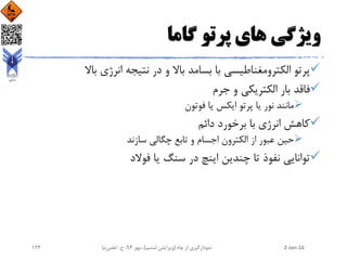 ‫گاما‬ ‫پرتو‬ ‫های‬ ‫ویژگی‬
‫باال‬ ‫انرژی‬ ‫نتیجه‬ ‫در‬ ‫و‬ ‫باال‬ ‫بسامد‬ ‫با‬ ‫الکترومغناطیسی‬ ‫پرتو‬
‫جرم‬ ‫و‬ ‫الکتریکی‬ ‫بار‬ ‫فاقد‬
‫فوتون‬ ‫یا‬ ‫ایکس‬ ‫پرتو‬ ‫یا‬ ‫نور‬ ‫مانند‬
‫دائم‬ ‫برخورد‬ ‫با‬ ‫انرژی‬ ‫کاهش‬
‫سازند‬ ‫چگالی‬ ‫تابع‬ ‫و‬ ‫اجسام‬ ‫الکترون‬ ‫از‬ ‫عبور‬ ‫حین‬
‫فوالد‬ ‫یا‬ ‫سنگ‬ ‫در‬ ‫اینچ‬ ‫چندین‬ ‫تا‬ ‫نفوذ‬ ‫توانایی‬
2-Jan-16‫چاه‬ ‫از‬ ‫نمودارگیری‬(‫ششم‬ ‫ویرایش‬)‫مهر‬ ،94‫ح‬ ،.‫اعلمی‬‫نیا‬124
 