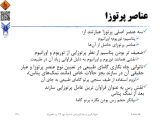 ‫پرتوزا‬ ‫عناصر‬
‫از‬ ‫عبارتند‬ ‫پرتوزا‬ ‫اصلی‬ ‫عنصر‬ ‫سه‬:
‫اورانیوم‬ ‫توریوم؛‬ ‫پتاسیم؛‬
‫ها‬‫آن‬ ‫از‬ ‫حاصل‬ ‫پرتوزای‬ ‫عناصر‬
‫اورانیوم‬ ‫و‬ ‫توریوم‬ ‫از‬ ‫پرتوزایی‬ ‫نظر‬ ‫از‬ ‫پتاسیم‬ ‫بودن‬ ‫تر‬ ‫ضعیف‬
‫طبیعت‬ ‫در‬ ‫آن‬ ‫زیاد‬ ‫فراوانی‬ ‫دلیل‬ ‫به‬ ‫اورانیوم‬ ‫و‬ ‫توریوم‬ ‫همانند‬ ‫نقشی‬
‫و‬ ‫پرتوزا‬ ‫عنصر‬ ‫نوع‬ ‫تعیین‬ ‫در‬ ‫طبیعی‬ ‫گامای‬ ‫نگاری‬ ‫چاه‬ ‫ناتوانی‬‫عیار‬
‫خاص‬ ‫حاالت‬ ‫بجز‬ ‫سازند‬ ‫در‬ ‫آن‬ ‫حقیقی‬(‫نمک‬ ‫مانند‬‫پتاس‬ ‫های‬)،
‫آن‬ ‫جای‬ ‫به‬ ‫طبیعی‬ ‫گامای‬ ‫پرتو‬ ‫سنجی‬ ‫طیف‬ ‫از‬ ‫استفاده‬ ‫لزوم‬
‫سازند‬ ‫پرتوزایی‬ ‫عامل‬ ‫ترین‬ ‫فراوان‬ ‫عنوان‬ ‫به‬ ‫رس‬ ‫نقش‬
‫پتاس‬ ‫نمک‬ ‫از‬ ‫بعد‬
‫گاما‬ ‫پرتو‬ ‫نگاره‬ ‫بودن‬ ‫رس‬ ‫حجم‬ ‫بیانگر‬
2-Jan-16‫چاه‬ ‫از‬ ‫نمودارگیری‬(‫ششم‬ ‫ویرایش‬)‫مهر‬ ،94‫ح‬ ،.‫اعلمی‬‫نیا‬125
 