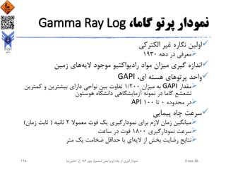 ،‫گاما‬ ‫پرتو‬ ‫نمودار‬Gamma Ray Log
‫الکترکی‬ ‫غیر‬ ‫نگاره‬ ‫اولین‬
‫دهه‬ ‫در‬ ‫معرفی‬1930
‫الیه‬ ‫موجود‬ ‫رادیواکتیو‬ ‫مواد‬ ‫میزان‬ ‫گیری‬ ‫اندازه‬‫زمین‬ ‫های‬
،‫ای‬ ‫هسته‬ ‫پرتوهای‬ ‫واحد‬GAPI
‫مقدار‬GAPI‫میزان‬ ‫به‬1/200‫کمتری‬ ‫و‬ ‫بیشترین‬ ‫دارای‬ ‫نواحی‬ ‫بین‬ ‫تفاوت‬‫ن‬
‫هوستون‬ ‫دانشگاه‬ ‫آزمایشگاهی‬ ‫نمونه‬ ‫در‬ ‫گاما‬ ‫تشعشع‬
‫محدوده‬ ‫در‬0‫تا‬100API
‫پیمایی‬ ‫چاه‬ ‫سرعت‬
‫معموال‬ ‫فوت‬ ‫یک‬ ‫نمودارگیری‬ ‫برای‬ ‫الزم‬ ‫زمان‬ ‫میانگین‬2‫ثانیه‬(‫زمان‬ ‫ثابت‬)
‫نمودارگیری‬ ‫سرعت‬1800‫ساعت‬ ‫در‬ ‫فوت‬
‫الیه‬ ‫از‬ ‫بخش‬ ‫رضایت‬ ‫نتایج‬‫متر‬ ‫یک‬ ‫ضخامت‬ ‫حداقل‬ ‫با‬ ‫ای‬
2-Jan-16‫چاه‬ ‫از‬ ‫نمودارگیری‬(‫ششم‬ ‫ویرایش‬)‫مهر‬ ،94‫ح‬ ،.‫اعلمی‬‫نیا‬128
 