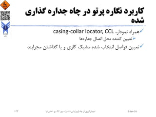 ‫گذاری‬ ‫جداره‬ ‫چاه‬ ‫در‬ ‫پرتو‬ ‫نگاره‬ ‫کاربرد‬
‫شده‬
،‫نمودار‬ ‫همراه‬casing-collar locator, CCL
‫جداره‬ ‫اتصال‬ ‫محل‬ ‫کننده‬ ‫تعیین‬‫ها‬
‫مجرابن‬ ‫گذاشتن‬ ‫یا‬ ‫و‬ ‫کاری‬ ‫مشبک‬ ‫شده‬ ‫انتخاب‬ ‫فواصل‬ ‫تعیین‬‫د‬
2-Jan-16‫چاه‬ ‫از‬ ‫نمودارگیری‬(‫ششم‬ ‫ویرایش‬)‫مهر‬ ،94‫ح‬ ،.‫اعلمی‬‫نیا‬133
 