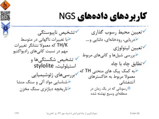 ‫کاربرد‬‫داده‬ ‫های‬‫های‬NGS
‫گذاری‬ ‫رسوب‬ ‫محیط‬ ‫تعیین‬
‫و‬ ‫دلتایی‬ ،‫ای‬‫رودخانه‬ ،‫دریایی‬…
‫لیتولوژی‬ ‫تعیین‬
‫شیل‬ ‫بررسی‬‫کانی‬ ‫و‬ ‫ها‬‫مربوط‬ ‫های‬
‫چاه‬ ‫با‬ ‫چاه‬ ‫تطابق‬
‫منحنی‬ ‫های‬ ‫پیک‬ ‫کمک‬ ‫به‬TH‫که‬
‫خاکسترهای‬ ‫به‬ ‫مربوط‬ ‫معموال‬
‫آتشفشانی‬
‫در‬ ‫زمان‬ ‫یک‬ ‫در‬ ‫که‬ ‫رسوباتی‬
‫منطقه‬‫شده‬ ‫نهشته‬ ‫وسیع‬ ‫ای‬
‫ناپیوستگی‬ ‫تشخیص‬
‫متوسط‬ ‫در‬ ‫ناگهانی‬ ‫تغییرات‬ ‫با‬
TH/K‫تغییر‬ ‫نشانگر‬ ‫معموال‬ ‫که‬‫ات‬
‫کانی‬ ‫نسبت‬ ‫در‬ ‫مهم‬‫رادیواکت‬ ‫های‬‫یو‬
‫شکستگی‬ ‫تشخیص‬‫و‬ ‫ها‬
،‫استیلولیت‬stylolite
‫ژئوشیمیایی‬ ‫های‬‫بررسی‬
‫منش‬ ‫سنگ‬ ‫و‬ ‫آلی‬ ‫مواد‬ ‫شناسایی‬‫ا‬
‫مخزن‬ ‫سنگ‬ ‫دیاژنزی‬ ‫تاریخچه‬
2-Jan-16‫چاه‬ ‫از‬ ‫نمودارگیری‬(‫ششم‬ ‫ویرایش‬)‫مهر‬ ،94‫ح‬ ،.‫اعلمی‬‫نیا‬137
 