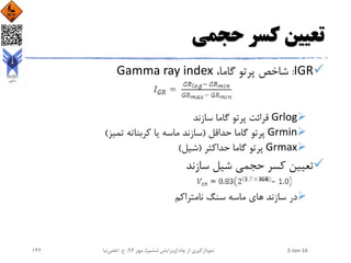 ‫حجمی‬ ‫کسر‬ ‫تعیین‬
IGR:،‫گاما‬ ‫پرتو‬ ‫شاخص‬Gamma ray index
Grlog‫سازند‬ ‫گاما‬ ‫پرتو‬ ‫قرائت‬
Grmin‫حداقل‬ ‫گاما‬ ‫پرتو‬(‫تمیز‬ ‫کربناته‬ ‫یا‬ ‫ماسه‬ ‫سازند‬)
Grmax‫حداکثر‬ ‫گاما‬ ‫پرتو‬(‫شیل‬)
‫سازند‬ ‫شیل‬ ‫حجمی‬ ‫کسر‬ ‫تعیین‬
‫نامتراکم‬ ‫سنگ‬ ‫ماسه‬ ‫های‬ ‫سازند‬ ‫در‬
2-Jan-16‫چاه‬ ‫از‬ ‫نمودارگیری‬(‫ششم‬ ‫ویرایش‬)‫مهر‬ ،94‫ح‬ ،.‫اعلمی‬‫نیا‬146
 