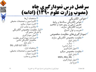 ‫چاه‬ ‫نمودارگیری‬ ‫درس‬ ‫سرفصل‬
(‫علوم‬ ‫وزارت‬ ‫مصوب‬1390( )‫ادامه‬)
‫الکتریکی‬ ‫خواص‬
‫سنگ‬ ‫الکتریکی‬ ‫خواص‬‫روابط‬ ‫و‬ ‫ها‬
‫مفاهیم‬ ‫و‬ ‫مغزه‬ ‫روی‬ ‫بر‬ ‫آرچی‬ ‫تجربی‬
،‫سازند‬ ‫الکتریکی‬ ‫ضریب‬
‫اشباع‬ ‫توان‬ ‫و‬ ‫ضریب‬
‫نمودارگیری‬‫مخصوص‬ ‫مقاومت‬ ‫های‬
‫سازند‬ ‫الکتریکی‬ ‫مخصوص‬ ‫مقاومت‬
‫انواع‬ ‫شامل‬
•‫و‬ ‫نرمال‬
•‫لترال‬(‫جانبی‬)
‫اندازه‬ ‫اصول‬‫گیری‬
‫میکرو‬ ‫مخصوص‬ ‫مقاومت‬
‫انواع‬ ‫شامل‬
•MSFL, MLL, ML
‫نمودارگیری‬ ‫اصول‬
‫ابزار‬ ‫شرح‬
‫آن‬ ‫مشخصات‬‫ها‬
‫محیطی‬ ‫تصحیحات‬ ‫و‬ ‫کالیبراسیون‬
،‫میکرو‬ ‫نمودار‬ ‫کاربرد‬
‫ابزار‬ ‫معایب‬ ‫و‬ ‫محاسن‬
‫الکتریکی‬ ‫مخصوص‬ ‫مقاومت‬ ‫ابزار‬
،‫متمرکز‬ ‫جریان‬ ‫با‬
‫نمودارگیری‬ ‫اصول‬
‫مقاومت‬ ‫نمودارگیری‬ ‫ابزار‬ ‫شرح‬
‫جانبی‬ ‫الکتریکی‬ ‫مخصوص‬
•‫انواع‬ ‫شامل‬
oLL5،LL7،LL9‫و‬DLL
،‫ابزار‬ ‫مشخصات‬
‫محیطی‬ ‫تصحیحات‬ ‫و‬ ‫کالیبراسیون‬،
،‫نمودار‬ ‫کاربرد‬
‫معایب‬ ‫و‬ ‫محاسن‬
2-Jan-16‫چاه‬ ‫از‬ ‫نمودارگیری‬(‫ششم‬ ‫ویرایش‬)‫مهر‬ ،94‫ح‬ ،.‫اعلمی‬‫نیا‬19
 
