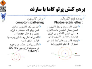 ‫سازند‬ ‫با‬ ‫گاما‬ ‫پرتو‬ ‫کنش‬ ‫برهم‬
،‫الکتریک‬ ‫فوتو‬ ‫پدیده‬
Photoelectric effect
‫الکترون‬ ‫توسط‬ ‫پرتو‬ ‫کامل‬ ‫جذب‬‫و‬
‫انرژ‬ ‫با‬ ‫ماده‬ ‫الکترون‬ ‫همان‬ ‫گسیل‬‫ی‬
‫انرژی‬ ‫منهای‬ ‫گاما‬ ‫فوتون‬ ‫جنبشی‬
‫اتم‬ ‫از‬ ‫الکترون‬ ‫جدایش‬ ‫برای‬ ‫الزم‬
‫انرژ‬ ‫با‬ ‫گاما‬ ‫پرتوهای‬ ‫قالب‬ ‫پدیده‬‫ی‬
‫از‬ ‫کمتر‬50‫ولت‬ ‫الکترون‬ ‫کیلو‬
،‫کامپتون‬ ‫پراش‬
compton scattering
‫ساطع‬ ‫و‬ ‫الکترون‬ ‫یک‬ ‫جدایش‬
‫انرژی‬ ‫با‬ ‫جدیدی‬ ‫گاما‬ ‫پرتو‬ ‫شدن‬
‫بیشتر‬ ‫موج‬ ‫طول‬ ‫و‬ ‫تر‬ ‫پایین‬
‫با‬ ‫پدیده‬ ‫این‬ ‫رخداد‬ ‫احتمال‬ ‫کاهش‬
‫فوتون‬ ‫انرژی‬ ‫افزایش‬
‫برخورد‬ ‫در‬ ‫جذب‬ ‫اصلی‬ ‫مکانیسم‬
‫بین‬ ‫انرژی‬ ‫محدوده‬ ‫در‬100 keV
‫تا‬10MeV
2-Jan-16‫چاه‬ ‫از‬ ‫نمودارگیری‬(‫ششم‬ ‫ویرایش‬)‫مهر‬ ،94‫ح‬ ،.‫اعلمی‬‫نیا‬156
 