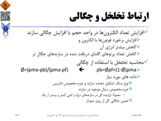 ‫چگالی‬ ‫و‬ ‫تخلخل‬ ‫ارتباط‬
‫الکترون‬ ‫تعداد‬ ‫افزایش‬‫سازند‬ ‫چگالی‬ ‫افزایش‬ ‫با‬ ‫حجم‬ ‫واحد‬ ‫در‬ ‫ها‬
‫فوتون‬ ‫برخورد‬ ‫افزایش‬‫و‬ ‫الکترون‬ ‫با‬ ‫ها‬
‫آن‬ ‫انرژی‬ ‫بیشتر‬ ‫کاهش‬
‫تر‬ ‫چگال‬ ‫سازندهای‬ ‫در‬ ‫شده‬ ‫دریافت‬ ‫گامای‬ ‫پرتوهای‬ ‫تعداد‬ ‫کاهش‬
‫چگالی‬ ‫از‬ ‫استفاده‬ ‫با‬ ‫تخلخل‬ ‫محاسبه‬
ρb=Øρf+(1-Ø)ρmaØ=(ρma-ρb)/(ρma-ρf)
‫نیاز‬ ‫مورد‬ ‫های‬ ‫داده‬
‫ماتریس‬ ‫مخصوص‬ ‫جرم‬ ‫و‬ ‫سازند‬ ‫دهنده‬ ‫تشکیل‬ ‫سنگ‬ ‫نوع‬
‫سازند‬ ‫در‬ ‫موجود‬ ‫سیال‬ ‫مخصوص‬ ‫جرم‬
•‫یک‬ ‫از‬ ‫بیشتر‬ ‫و‬ ‫کمتر‬ ‫کمی‬ ‫و‬ ‫تراوا‬ ‫سازندهای‬ ‫در‬ ‫گل‬ ‫تراویده‬ ‫معموال‬
‫نمودار‬ ‫روی‬ ‫از‬ ‫کل‬ ‫چگالی‬ ‫تعیین‬
2-Jan-16‫چاه‬ ‫از‬ ‫نمودارگیری‬(‫ششم‬ ‫ویرایش‬)‫مهر‬ ،94‫ح‬ ،.‫اعلمی‬‫نیا‬158
 