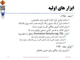 ‫اولیه‬ ‫های‬ ‫ابزار‬
‫دهه‬1950،
،‫مخصوص‬ ‫جرم‬ ‫گیری‬ ‫اندازه‬ ‫ابزار‬ ‫اولین‬ ‫ساخت‬
‫بالشتک‬ ‫روی‬ ‫شده‬ ‫نصب‬ ‫گیرنده‬ ‫یک‬ ‫و‬ ‫منبع‬ ‫یک‬ ‫با‬ ‫ابزار‬ ‫ساخت‬
‫درجا‬ ‫صورت‬ ‫به‬ ‫کل‬ ‫چگالی‬ ‫گیری‬ ‫اندازه‬ ‫برای‬
‫ها‬ ‫ژئوفیزیست‬ ‫سنجی‬ ‫گرانی‬ ‫تفسیر‬ ‫به‬ ‫کمک‬ ‫برای‬
،‫ابزار‬Formation Density Log, FDL‫شلومبرژه‬ ‫به‬ ‫متعلق‬
‫چاه‬ ‫دیواره‬ ‫ناهمواری‬ ‫و‬ ‫ریزش‬ ‫تاثیر‬ ‫تحت‬ ‫شدت‬ ‫به‬
‫چاه‬ ‫دیواره‬ ‫و‬ ‫بالشتک‬ ‫بین‬ ‫در‬ ‫گل‬ ‫گرفتن‬ ‫قرار‬ ‫از‬ ‫ناشی‬ ‫ضعیف‬ ‫بازتاب‬
‫شده‬ ‫منسوخ‬
‫دهه‬ ‫اوایل‬1960
‫تخلخل‬ ‫تعیین‬ ‫برای‬ ‫چگالی‬ ‫ابزار‬ ‫پذیرش‬
2-Jan-16‫چاه‬ ‫از‬ ‫نمودارگیری‬(‫ششم‬ ‫ویرایش‬)‫مهر‬ ،94‫ح‬ ،.‫اعلمی‬‫نیا‬161
 