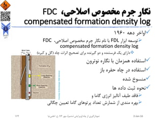 ،‫اصالحی‬ ‫مخصوص‬ ‫جرم‬ ‫نگار‬FDC
compensated formation density log
‫دهه‬ ‫اواخر‬1960
‫ابزار‬ ‫توسعه‬FDL،‫اصالحی‬ ‫مخصوص‬ ‫جرم‬ ‫نگار‬ ‫نام‬ ‫با‬FDC
compensated formation density log
‫چاه‬ ‫اثرات‬ ‫تصحیح‬ ‫برای‬ ‫گیرنده‬ ‫دو‬ ‫و‬ ‫فرستنده‬ ‫یک‬ ‫دارای‬(‫کبره‬ ‫و‬ ‫گل‬)
‫نوترون‬ ‫نگاره‬ ‫با‬ ‫همزمان‬ ‫استفاده‬
‫باز‬ ‫حفره‬ ‫چاه‬ ‫در‬ ‫استفاده‬
‫شده‬ ‫منسوخ‬
‫ها‬ ‫داده‬ ‫ثبت‬ ‫نحوه‬
‫و‬ ‫گاما‬ ‫انرژی‬ ‫آنالیز‬ ‫طیف‬ ‫فاقد‬
‫چگالی‬ ‫تعیین‬ ‫گاما‬ ‫پرتوهای‬ ‫تعداد‬ ‫شمارش‬ ‫از‬ ‫مندی‬ ‫بهره‬
2-Jan-16‫چاه‬ ‫از‬ ‫نمودارگیری‬(‫ششم‬ ‫ویرایش‬)‫مهر‬ ،94‫ح‬ ،.‫اعلمی‬‫نیا‬162
 