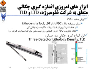 ‫چگالی‬ ‫گیری‬ ‫اندازه‬ ‫امروزی‬ ‫های‬ ‫ابزار‬
،‫شلومبرژه‬ ‫شرکت‬ ‫به‬ ‫متعلق‬LTD‫و‬TLD
‫دهه‬ ‫اوایل‬1980
‫نگاره‬ ‫پیشرفته‬ ‫نسل‬FDC‫نام‬ ‫با‬Lithodensity Tool, LDT
،‫فتوالکتریک‬ ‫اثر‬ ‫گیری‬ ‫اندازه‬ ‫هدف‬ ‫با‬Pe‫کل‬ ‫چگالی‬ ‫همراه‬ ‫به‬
‫با‬ ‫ظاهری‬ ‫تشابه‬FDC(‫آ‬ ‫گیرنده‬ ‫دو‬ ‫همراه‬ ‫گاما‬ ‫پرتو‬ ‫منبع‬ ‫نصب‬ ‫برای‬ ‫کفشکی‬ ‫دارای‬‫ن‬)
‫حسگره‬ ‫سه‬ ‫چگالی‬ ‫گیری‬ ‫اندازه‬ ‫ابزار‬
Three-Detector Lithology Density, TLD
2-Jan-16‫چاه‬ ‫از‬ ‫نمودارگیری‬(‫ششم‬ ‫ویرایش‬)‫مهر‬ ،94‫ح‬ ،.‫اعلمی‬‫نیا‬163
 