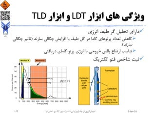 ‫ابزار‬ ‫های‬ ‫ویژگی‬LDT‫ابزار‬ ‫و‬TLD
‫انرژی‬ ‫طیف‬ ‫گر‬ ‫تحلیل‬ ‫دارای‬
‫سازند‬ ‫چگالی‬ ‫افزایش‬ ‫با‬ ‫طیف‬ ‫کل‬ ‫در‬ ‫گاما‬ ‫پرتوهای‬ ‫تعداد‬ ‫کاهش‬(‫تاثی‬‫چگالی‬ ‫ر‬
‫سازند‬)
‫دریافتی‬ ‫گامای‬ ‫پرتو‬ ‫انرژی‬ ‫با‬ ‫خروجی‬ ‫پالس‬ ‫ارتفاع‬ ‫تناسب‬
‫الکتریک‬ ‫فتو‬ ‫شاخص‬ ‫ثبت‬
2-Jan-16‫چاه‬ ‫از‬ ‫نمودارگیری‬(‫ششم‬ ‫ویرایش‬)‫مهر‬ ،94‫ح‬ ،.‫اعلمی‬‫نیا‬164
 