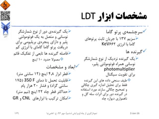 ‫ابزار‬ ‫مشخصات‬LDT
‫سرچشمه‬‫گاما‬ ‫پرتو‬ ‫ی‬
‫سزیم‬137‫پرتوهای‬ ‫ثابت‬ ‫جریان‬ ‫با‬
‫انرژی‬ ‫با‬ ‫گاما‬662KeV
‫ها‬ ‫گیرنده‬
‫شمارشگ‬ ‫نوع‬ ‫از‬ ‫نزدیک‬ ‫گیرنده‬ ‫یک‬‫ر‬
،‫پلیر‬ ‫فوتومولتی‬ ‫همراه‬ ‫نوسانی‬
photomultiplier
‫سیگنال‬ ‫تقویت‬ ‫برای‬
‫گیرنده‬ ‫این‬ ‫های‬ ‫داده‬ ‫سنجی‬ ‫طیف‬
‫چگ‬ ‫گیری‬ ‫اندازه‬ ‫تحلیل‬ ‫برای‬ ‫فقط‬‫الی‬
‫استف‬ ‫مورد‬ ‫سازند‬ ‫چگالی‬ ‫تصحیح‬ ‫و‬‫اده‬
‫و‬ ‫گل‬ ‫سله‬ ‫اثرات‬ ‫برای‬ ‫دور‬ ‫گیرنده‬ ‫در‬
‫چاه‬ ‫دیواره‬ ‫ناهمواری‬
‫گیرنده‬ ‫یک‬‫شمارشگر‬ ‫نوع‬ ‫از‬ ‫دور‬ ‫ی‬
‫فوتومولت‬ ‫یک‬ ‫به‬ ‫متصل‬ ‫و‬ ‫نوسانی‬‫ی‬
‫پنجره‬ ‫دارای‬ ‫و‬ ‫پلیر‬‫ب‬ ‫بریلیومی‬ ‫ی‬‫رای‬
‫ک‬ ‫انرژی‬ ‫با‬ ‫گامای‬ ‫گاما‬ ‫پرتو‬ ‫دریافت‬‫م‬
‫تفکی‬ ‫از‬ ‫تابعی‬ ‫ها‬ ‫گیرنده‬ ‫فاصله‬‫قائم‬ ‫ک‬
‫حدود‬ ‫معموال‬10‫اینچ‬
‫مشخصات‬ ‫و‬ ‫ابعاد‬
‫ابزار‬ ‫قطر‬4.8‫اینچ‬(12‫متر‬ ‫سانتی‬)
‫دمای‬ ‫تا‬ ‫تحمل‬ ‫قابلیت‬350 F(175
‫گراد‬ ‫سانتی‬)‫فشار‬ ‫و‬20‫پام‬ ‫هزار‬
‫چاه‬ ‫قطر‬ ‫حداکثر‬22‫اینچ‬(‫متر‬ ‫نیم‬)
‫ابزارهای‬ ‫با‬ ‫ترکیب‬ ‫امکان‬CNL‫و‬GR
2-Jan-16‫چاه‬ ‫از‬ ‫نمودارگیری‬(‫ششم‬ ‫ویرایش‬)‫مهر‬ ،94‫ح‬ ،.‫اعلمی‬‫نیا‬169
 