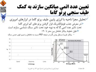 ‫ک‬ ‫به‬ ‫سازند‬ ‫میانگین‬ ‫اتمی‬ ‫عدد‬ ‫تعیین‬‫مک‬
‫گاما‬ ‫پرتو‬ ‫سنجی‬ ‫طیف‬
‫ام‬ ‫ابزارهای‬ ‫در‬ ‫گاما‬ ‫پرتو‬ ‫طیف‬ ‫پایین‬ ‫انرژی‬ ‫با‬ ‫ناحیه‬ ‫مجزا‬ ‫تحلیل‬‫روزی‬
‫گاما‬ ‫انرژی‬ ‫کم‬ ‫های‬ ‫پرتو‬ ‫گرفتن‬ ‫قرار‬ ‫فوتوالکتریک‬ ‫جذب‬ ‫معرض‬ ‫در‬
‫اتمی‬ ‫عدد‬ ‫تاثیر‬ ‫تحت‬Z‫ا‬ ‫سازند‬ ‫شناسی‬ ‫سنگ‬ ‫تاثیر‬ ‫تحت‬ ‫خود‬ ‫نوبه‬ ‫به‬ ‫که‬‫ست‬
‫تا‬ ‫صفر‬ ‫بین‬ ‫تخلخل‬ ‫بیانگر‬ ‫خطوط‬ ‫طول‬40%
•‫بودن‬ ‫مستقل‬ ‫تقریبا‬ ‫بیانگر‬Z‫نتیجه‬ ‫در‬ ‫و‬PEF‫سنگ‬ ‫جنس‬ ‫قوی‬ ‫تمییز‬ ‫و‬ ‫تخلخل‬ ‫به‬ ‫نسبت‬
2-Jan-16‫چاه‬ ‫از‬ ‫نمودارگیری‬(‫ششم‬ ‫ویرایش‬)‫مهر‬ ،94‫ح‬ ،.‫اعلمی‬‫نیا‬173
 
